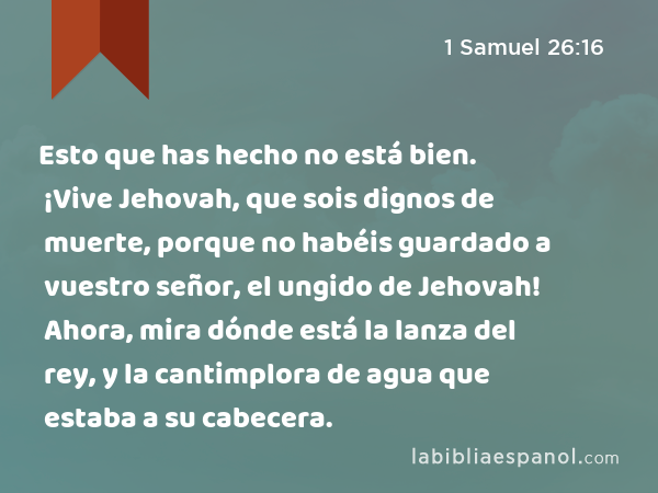 Esto que has hecho no está bien. ¡Vive Jehovah, que sois dignos de muerte, porque no habéis guardado a vuestro señor, el ungido de Jehovah! Ahora, mira dónde está la lanza del rey, y la cantimplora de agua que estaba a su cabecera. - 1 Samuel 26:16