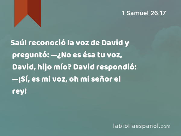 Saúl reconoció la voz de David y preguntó: —¿No es ésa tu voz, David, hijo mío? David respondió: —¡Sí, es mi voz, oh mi señor el rey! - 1 Samuel 26:17