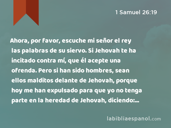 Ahora, por favor, escuche mi señor el rey las palabras de su siervo. Si Jehovah te ha incitado contra mí, que él acepte una ofrenda. Pero si han sido hombres, sean ellos malditos delante de Jehovah, porque hoy me han expulsado para que yo no tenga parte en la heredad de Jehovah, diciendo: '¡Vé y sirve a otros dioses!' - 1 Samuel 26:19