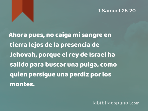 Ahora pues, no caiga mi sangre en tierra lejos de la presencia de Jehovah, porque el rey de Israel ha salido para buscar una pulga, como quien persigue una perdiz por los montes. - 1 Samuel 26:20