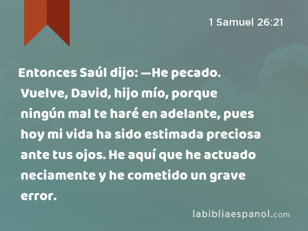 Entonces Saúl dijo: —He pecado. Vuelve, David, hijo mío, porque ningún mal te haré en adelante, pues hoy mi vida ha sido estimada preciosa ante tus ojos. He aquí que he actuado neciamente y he cometido un grave error. - 1 Samuel 26:21