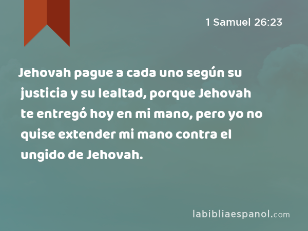 Jehovah pague a cada uno según su justicia y su lealtad, porque Jehovah te entregó hoy en mi mano, pero yo no quise extender mi mano contra el ungido de Jehovah. - 1 Samuel 26:23