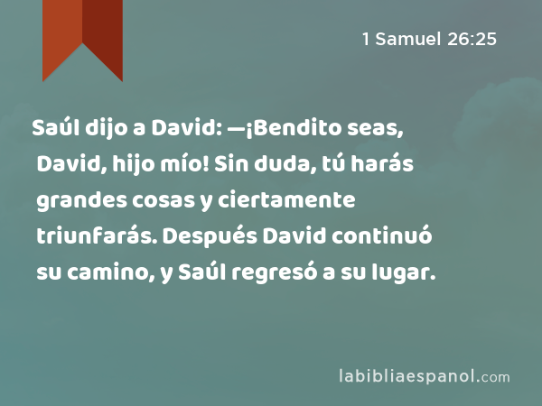 Saúl dijo a David: —¡Bendito seas, David, hijo mío! Sin duda, tú harás grandes cosas y ciertamente triunfarás. Después David continuó su camino, y Saúl regresó a su lugar. - 1 Samuel 26:25