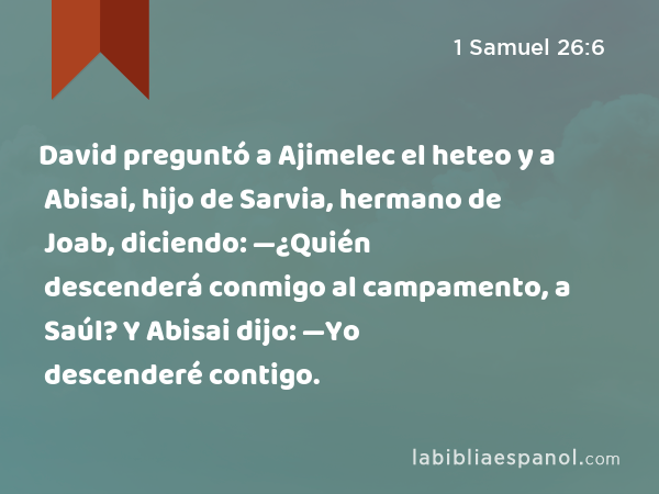 David preguntó a Ajimelec el heteo y a Abisai, hijo de Sarvia, hermano de Joab, diciendo: —¿Quién descenderá conmigo al campamento, a Saúl? Y Abisai dijo: —Yo descenderé contigo. - 1 Samuel 26:6