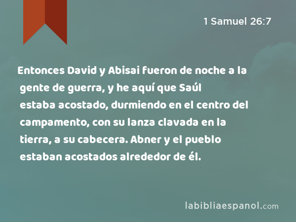 Entonces David y Abisai fueron de noche a la gente de guerra, y he aquí que Saúl estaba acostado, durmiendo en el centro del campamento, con su lanza clavada en la tierra, a su cabecera. Abner y el pueblo estaban acostados alrededor de él. - 1 Samuel 26:7