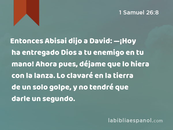 Entonces Abisai dijo a David: —¡Hoy ha entregado Dios a tu enemigo en tu mano! Ahora pues, déjame que lo hiera con la lanza. Lo clavaré en la tierra de un solo golpe, y no tendré que darle un segundo. - 1 Samuel 26:8