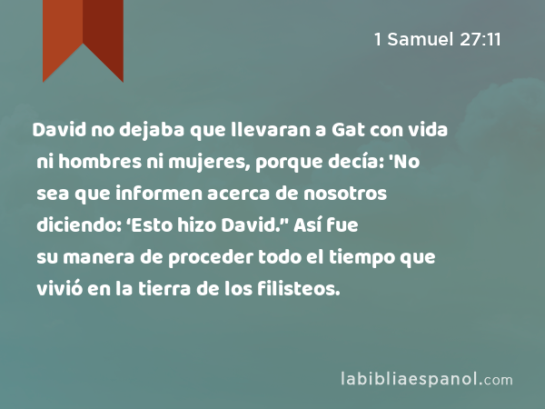 David no dejaba que llevaran a Gat con vida ni hombres ni mujeres, porque decía: 'No sea que informen acerca de nosotros diciendo: ‘Esto hizo David.’' Así fue su manera de proceder todo el tiempo que vivió en la tierra de los filisteos. - 1 Samuel 27:11