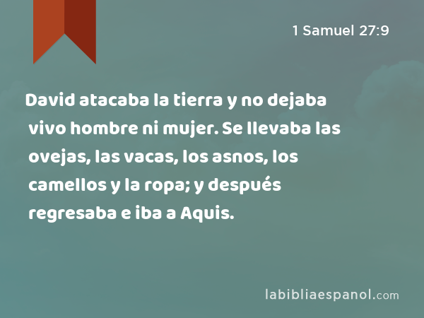 David atacaba la tierra y no dejaba vivo hombre ni mujer. Se llevaba las ovejas, las vacas, los asnos, los camellos y la ropa; y después regresaba e iba a Aquis. - 1 Samuel 27:9