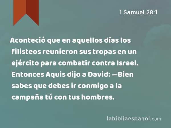 Aconteció que en aquellos días los filisteos reunieron sus tropas en un ejército para combatir contra Israel. Entonces Aquis dijo a David: —Bien sabes que debes ir conmigo a la campaña tú con tus hombres. - 1 Samuel 28:1