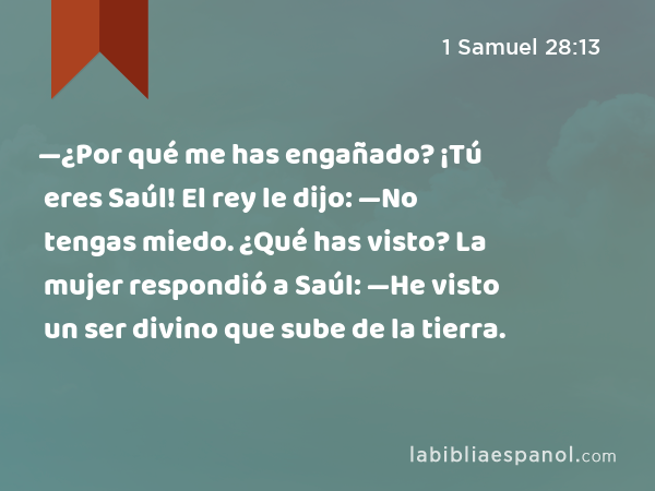 —¿Por qué me has engañado? ¡Tú eres Saúl! El rey le dijo: —No tengas miedo. ¿Qué has visto? La mujer respondió a Saúl: —He visto un ser divino que sube de la tierra. - 1 Samuel 28:13