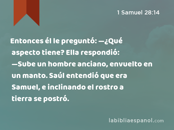 Entonces él le preguntó: —¿Qué aspecto tiene? Ella respondió: —Sube un hombre anciano, envuelto en un manto. Saúl entendió que era Samuel, e inclinando el rostro a tierra se postró. - 1 Samuel 28:14