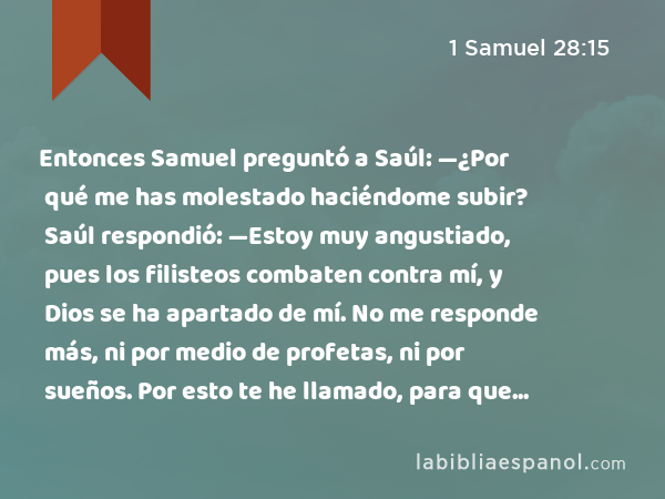 Entonces Samuel preguntó a Saúl: —¿Por qué me has molestado haciéndome subir? Saúl respondió: —Estoy muy angustiado, pues los filisteos combaten contra mí, y Dios se ha apartado de mí. No me responde más, ni por medio de profetas, ni por sueños. Por esto te he llamado, para que me declares lo que tengo que hacer. - 1 Samuel 28:15