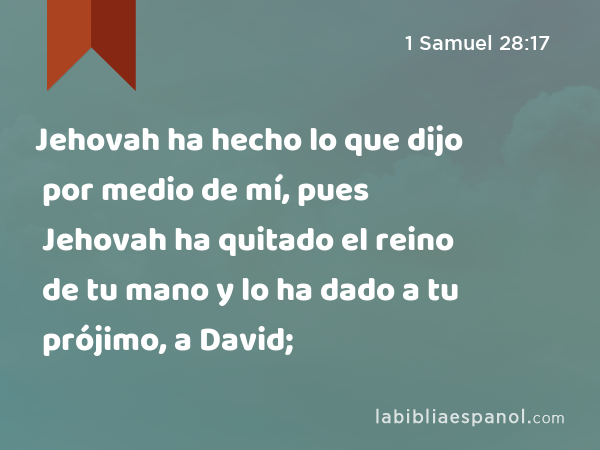 Jehovah ha hecho lo que dijo por medio de mí, pues Jehovah ha quitado el reino de tu mano y lo ha dado a tu prójimo, a David; - 1 Samuel 28:17