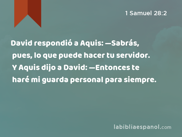 David respondió a Aquis: —Sabrás, pues, lo que puede hacer tu servidor. Y Aquis dijo a David: —Entonces te haré mi guarda personal para siempre. - 1 Samuel 28:2