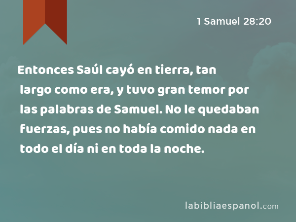 Entonces Saúl cayó en tierra, tan largo como era, y tuvo gran temor por las palabras de Samuel. No le quedaban fuerzas, pues no había comido nada en todo el día ni en toda la noche. - 1 Samuel 28:20