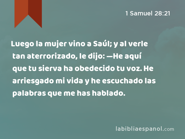 Luego la mujer vino a Saúl; y al verle tan aterrorizado, le dijo: —He aquí que tu sierva ha obedecido tu voz. He arriesgado mi vida y he escuchado las palabras que me has hablado. - 1 Samuel 28:21