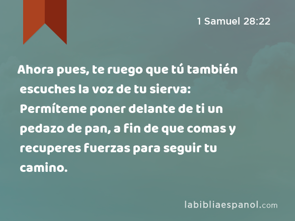 Ahora pues, te ruego que tú también escuches la voz de tu sierva: Permíteme poner delante de ti un pedazo de pan, a fin de que comas y recuperes fuerzas para seguir tu camino. - 1 Samuel 28:22