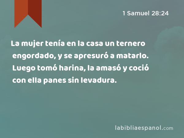 La mujer tenía en la casa un ternero engordado, y se apresuró a matarlo. Luego tomó harina, la amasó y coció con ella panes sin levadura. - 1 Samuel 28:24