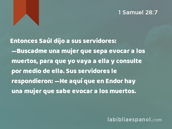 Entonces Saúl dijo a sus servidores: —Buscadme una mujer que sepa evocar a los muertos, para que yo vaya a ella y consulte por medio de ella. Sus servidores le respondieron: —He aquí que en Endor hay una mujer que sabe evocar a los muertos. - 1 Samuel 28:7