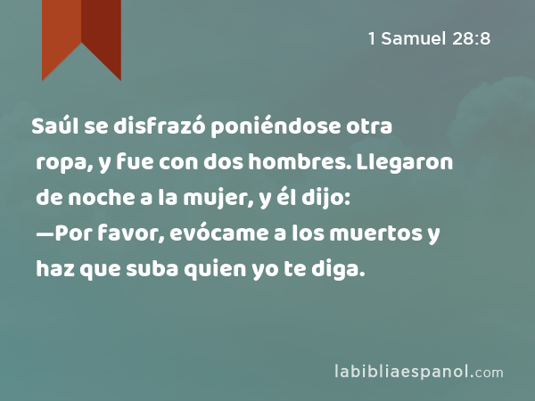 Saúl se disfrazó poniéndose otra ropa, y fue con dos hombres. Llegaron de noche a la mujer, y él dijo: —Por favor, evócame a los muertos y haz que suba quien yo te diga. - 1 Samuel 28:8