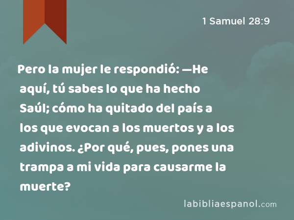 Pero la mujer le respondió: —He aquí, tú sabes lo que ha hecho Saúl; cómo ha quitado del país a los que evocan a los muertos y a los adivinos. ¿Por qué, pues, pones una trampa a mi vida para causarme la muerte? - 1 Samuel 28:9