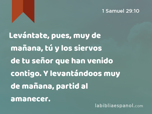 Levántate, pues, muy de mañana, tú y los siervos de tu señor que han venido contigo. Y levantándoos muy de mañana, partid al amanecer. - 1 Samuel 29:10