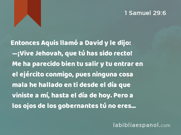 Entonces Aquis llamó a David y le dijo: —¡Vive Jehovah, que tú has sido recto! Me ha parecido bien tu salir y tu entrar en el ejército conmigo, pues ninguna cosa mala he hallado en ti desde el día que viniste a mí, hasta el día de hoy. Pero a los ojos de los gobernantes tú no eres grato. - 1 Samuel 29:6