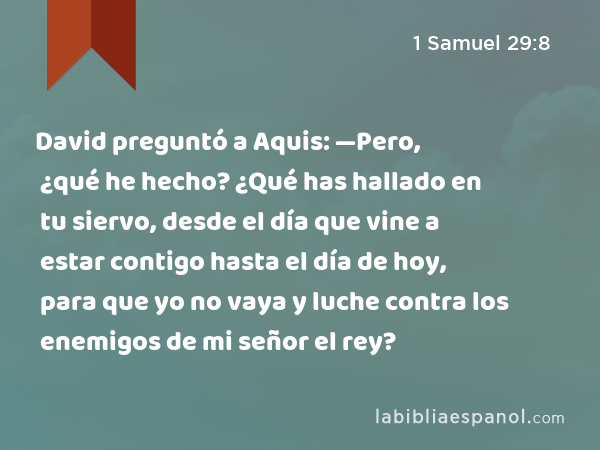 David preguntó a Aquis: —Pero, ¿qué he hecho? ¿Qué has hallado en tu siervo, desde el día que vine a estar contigo hasta el día de hoy, para que yo no vaya y luche contra los enemigos de mi señor el rey? - 1 Samuel 29:8