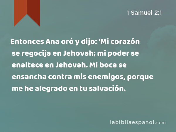 Entonces Ana oró y dijo: 'Mi corazón se regocija en Jehovah; mi poder se enaltece en Jehovah. Mi boca se ensancha contra mis enemigos, porque me he alegrado en tu salvación. - 1 Samuel 2:1