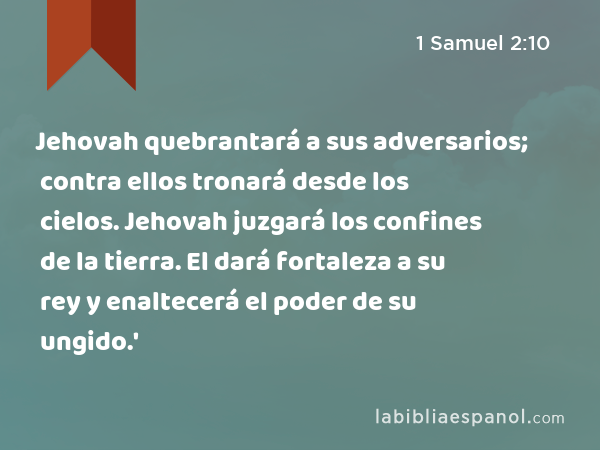 Jehovah quebrantará a sus adversarios; contra ellos tronará desde los cielos. Jehovah juzgará los confines de la tierra. El dará fortaleza a su rey y enaltecerá el poder de su ungido.' - 1 Samuel 2:10