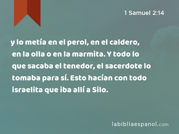 y lo metía en el perol, en el caldero, en la olla o en la marmita. Y todo lo que sacaba el tenedor, el sacerdote lo tomaba para sí. Esto hacían con todo israelita que iba allí a Silo. - 1 Samuel 2:14