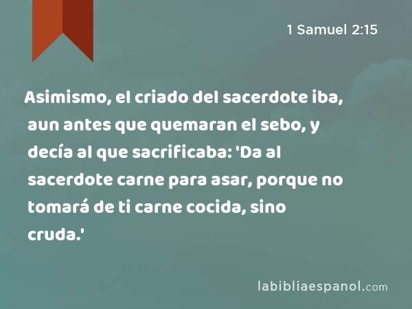 Asimismo, el criado del sacerdote iba, aun antes que quemaran el sebo, y decía al que sacrificaba: 'Da al sacerdote carne para asar, porque no tomará de ti carne cocida, sino cruda.' - 1 Samuel 2:15