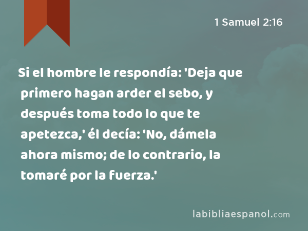 Si el hombre le respondía: 'Deja que primero hagan arder el sebo, y después toma todo lo que te apetezca,' él decía: 'No, dámela ahora mismo; de lo contrario, la tomaré por la fuerza.' - 1 Samuel 2:16