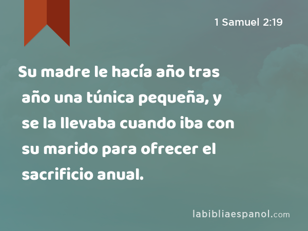 Su madre le hacía año tras año una túnica pequeña, y se la llevaba cuando iba con su marido para ofrecer el sacrificio anual. - 1 Samuel 2:19