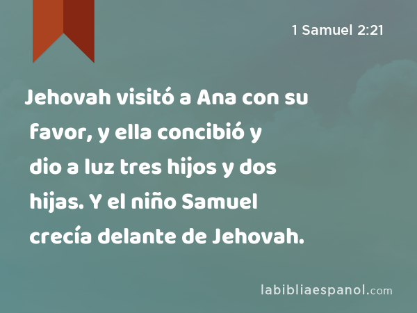 Jehovah visitó a Ana con su favor, y ella concibió y dio a luz tres hijos y dos hijas. Y el niño Samuel crecía delante de Jehovah. - 1 Samuel 2:21