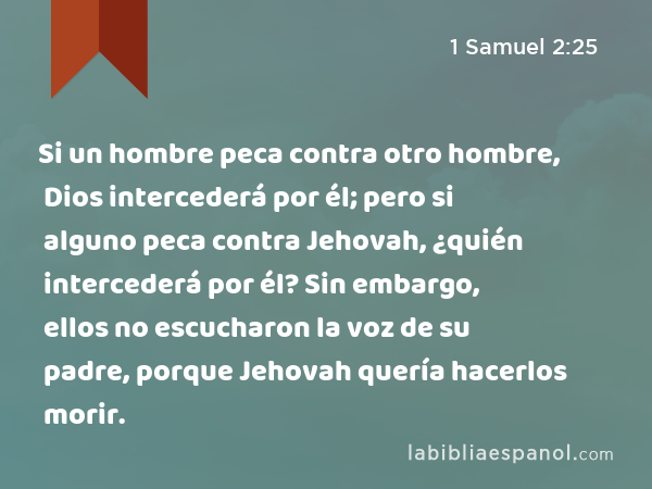 Si un hombre peca contra otro hombre, Dios intercederá por él; pero si alguno peca contra Jehovah, ¿quién intercederá por él? Sin embargo, ellos no escucharon la voz de su padre, porque Jehovah quería hacerlos morir. - 1 Samuel 2:25