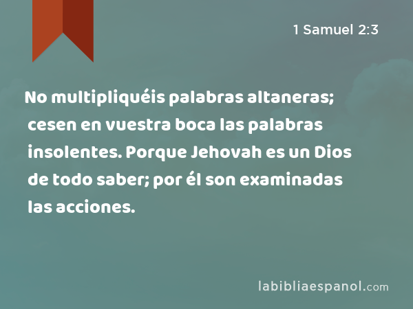 No multipliquéis palabras altaneras; cesen en vuestra boca las palabras insolentes. Porque Jehovah es un Dios de todo saber; por él son examinadas las acciones. - 1 Samuel 2:3