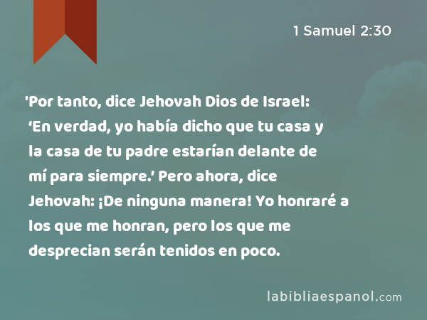 'Por tanto, dice Jehovah Dios de Israel: ‘En verdad, yo había dicho que tu casa y la casa de tu padre estarían delante de mí para siempre.’ Pero ahora, dice Jehovah: ¡De ninguna manera! Yo honraré a los que me honran, pero los que me desprecian serán tenidos en poco. - 1 Samuel 2:30