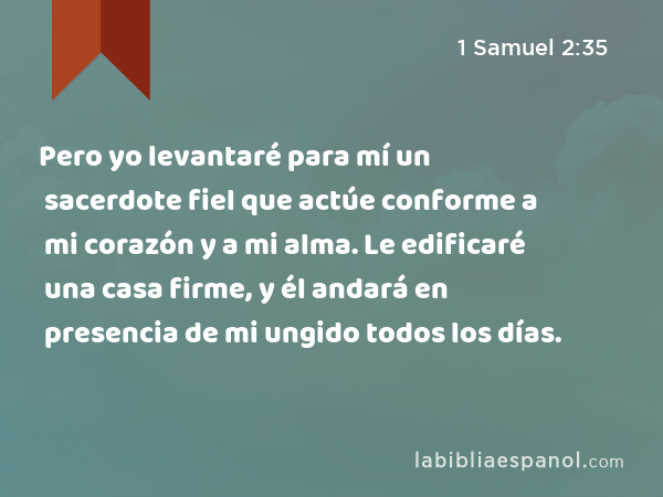 Pero yo levantaré para mí un sacerdote fiel que actúe conforme a mi corazón y a mi alma. Le edificaré una casa firme, y él andará en presencia de mi ungido todos los días. - 1 Samuel 2:35