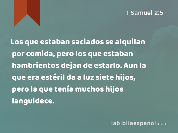 Los que estaban saciados se alquilan por comida, pero los que estaban hambrientos dejan de estarlo. Aun la que era estéril da a luz siete hijos, pero la que tenía muchos hijos languidece. - 1 Samuel 2:5