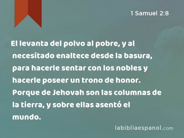 El levanta del polvo al pobre, y al necesitado enaltece desde la basura, para hacerle sentar con los nobles y hacerle poseer un trono de honor. Porque de Jehovah son las columnas de la tierra, y sobre ellas asentó el mundo. - 1 Samuel 2:8