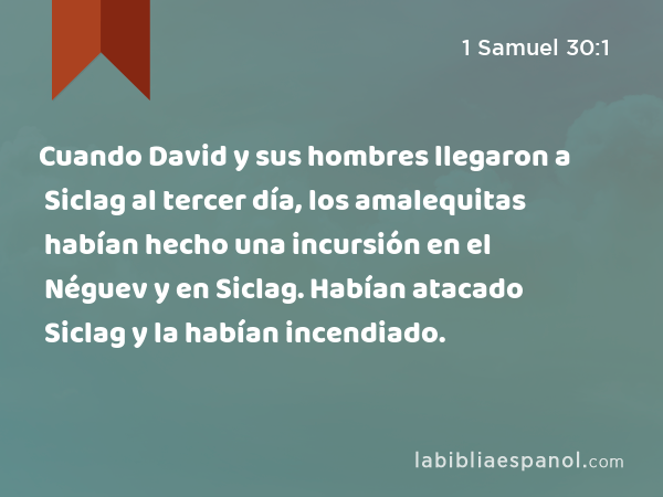 Cuando David y sus hombres llegaron a Siclag al tercer día, los amalequitas habían hecho una incursión en el Néguev y en Siclag. Habían atacado Siclag y la habían incendiado. - 1 Samuel 30:1