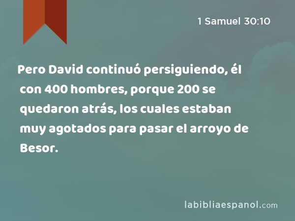 Pero David continuó persiguiendo, él con 400 hombres, porque 200 se quedaron atrás, los cuales estaban muy agotados para pasar el arroyo de Besor. - 1 Samuel 30:10