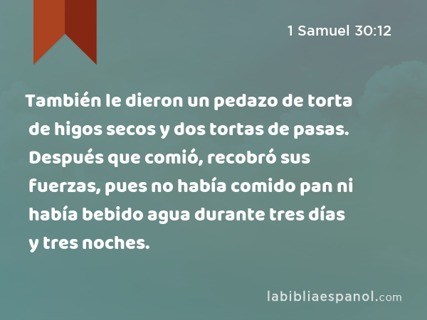 También le dieron un pedazo de torta de higos secos y dos tortas de pasas. Después que comió, recobró sus fuerzas, pues no había comido pan ni había bebido agua durante tres días y tres noches. - 1 Samuel 30:12