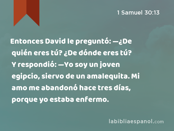 Entonces David le preguntó: —¿De quién eres tú? ¿De dónde eres tú? Y respondió: —Yo soy un joven egipcio, siervo de un amalequita. Mi amo me abandonó hace tres días, porque yo estaba enfermo. - 1 Samuel 30:13