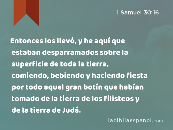 Entonces los llevó, y he aquí que estaban desparramados sobre la superficie de toda la tierra, comiendo, bebiendo y haciendo fiesta por todo aquel gran botín que habían tomado de la tierra de los filisteos y de la tierra de Judá. - 1 Samuel 30:16