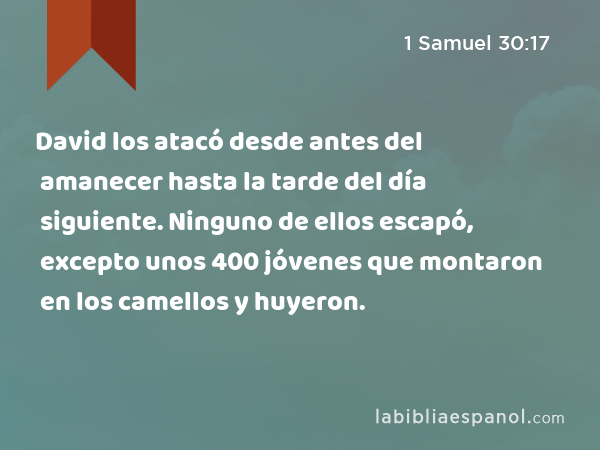 David los atacó desde antes del amanecer hasta la tarde del día siguiente. Ninguno de ellos escapó, excepto unos 400 jóvenes que montaron en los camellos y huyeron. - 1 Samuel 30:17