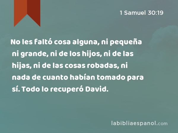 No les faltó cosa alguna, ni pequeña ni grande, ni de los hijos, ni de las hijas, ni de las cosas robadas, ni nada de cuanto habían tomado para sí. Todo lo recuperó David. - 1 Samuel 30:19