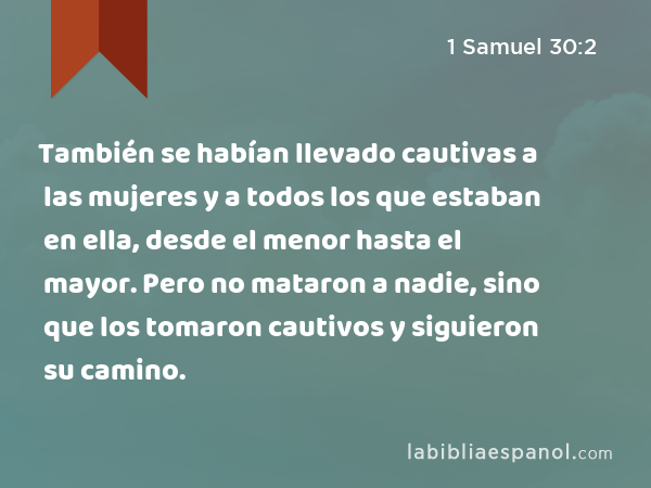 También se habían llevado cautivas a las mujeres y a todos los que estaban en ella, desde el menor hasta el mayor. Pero no mataron a nadie, sino que los tomaron cautivos y siguieron su camino. - 1 Samuel 30:2