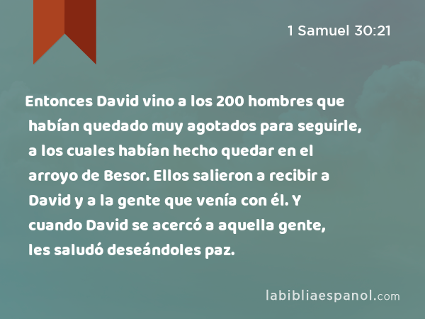 Entonces David vino a los 200 hombres que habían quedado muy agotados para seguirle, a los cuales habían hecho quedar en el arroyo de Besor. Ellos salieron a recibir a David y a la gente que venía con él. Y cuando David se acercó a aquella gente, les saludó deseándoles paz. - 1 Samuel 30:21